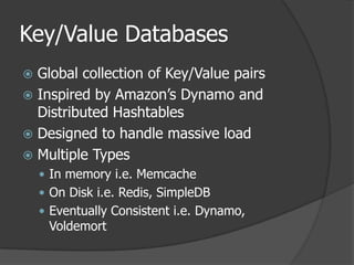 Key/Value DatabasesGlobal collection of Key/Value pairsInspired by Amazon’s Dynamo and Distributed HashtablesDesigned to handle massive loadMultiple TypesIn memory i.e. MemcacheOn Disk i.e. Redis, SimpleDBEventually Consistent i.e. Dynamo, Voldemort