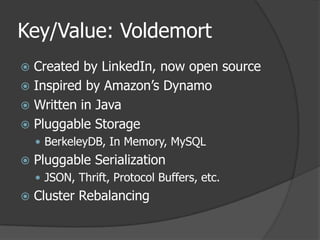 Key/Value: VoldemortCreated by LinkedIn, now open sourceInspired by Amazon’s DynamoWritten in JavaPluggable StorageBerkeleyDB, In Memory, MySQLPluggable SerializationJSON, Thrift, Protocol Buffers, etc.Cluster Rebalancing
