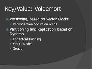 Key/Value: VoldemortVersioning, based on Vector ClocksReconciliation occurs on reads.Partitioning and Replication based on DynamoConsistent HashingVirtual NodesGossip