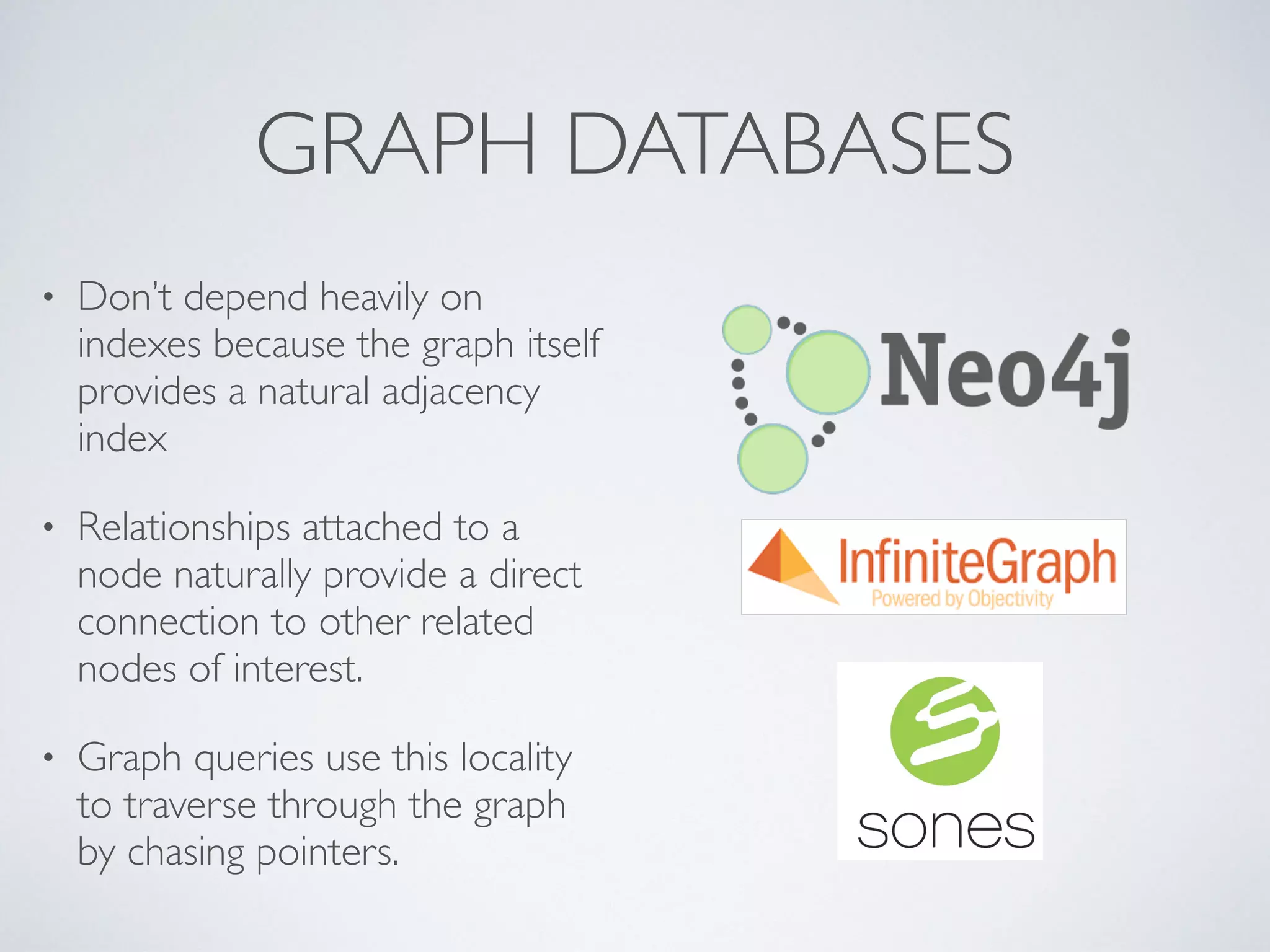 GRAPH DATABASES
• Don’t depend heavily on
indexes because the graph itself
provides a natural adjacency
index
• Relationships attached to a
node naturally provide a direct
connection to other related
nodes of interest.
• Graph queries use this locality
to traverse through the graph
by chasing pointers.
 