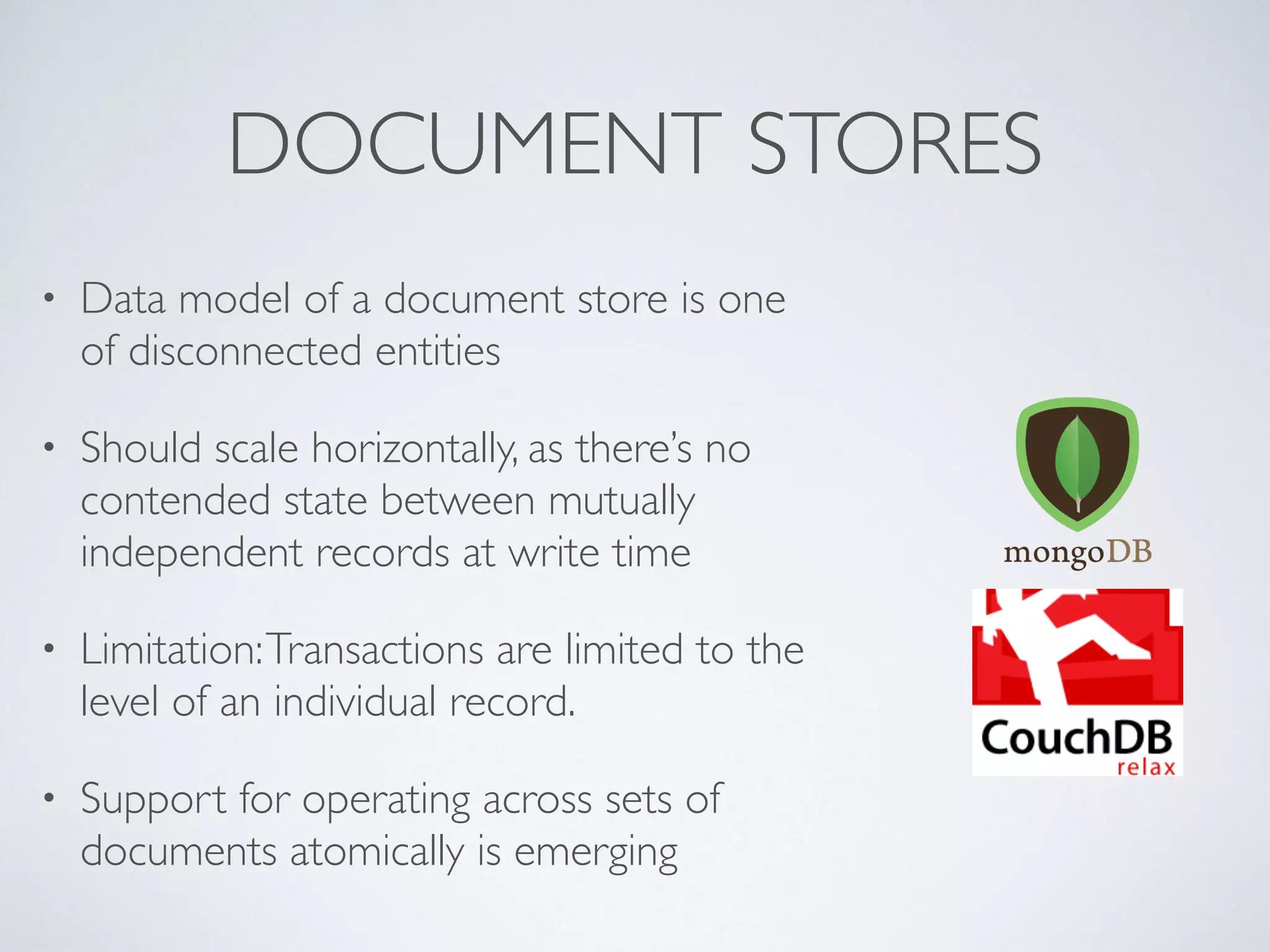 DOCUMENT STORES
• Data model of a document store is one
of disconnected entities
• Should scale horizontally, as there’s no
contended state between mutually
independent records at write time
• Limitation:Transactions are limited to the
level of an individual record.
• Support for operating across sets of
documents atomically is emerging
 