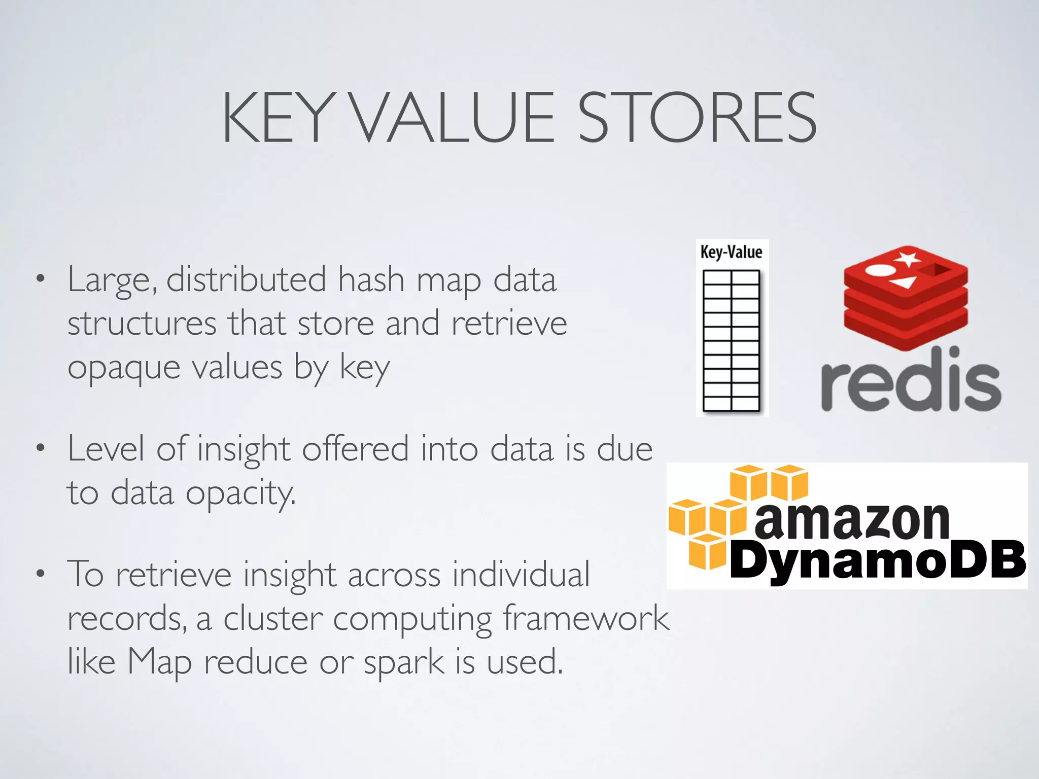 KEYVALUE STORES
• Large, distributed hash map data
structures that store and retrieve
opaque values by key
• Level of insight offered into data is due
to data opacity.
• To retrieve insight across individual
records, a cluster computing framework
like Map reduce or spark is used.
 