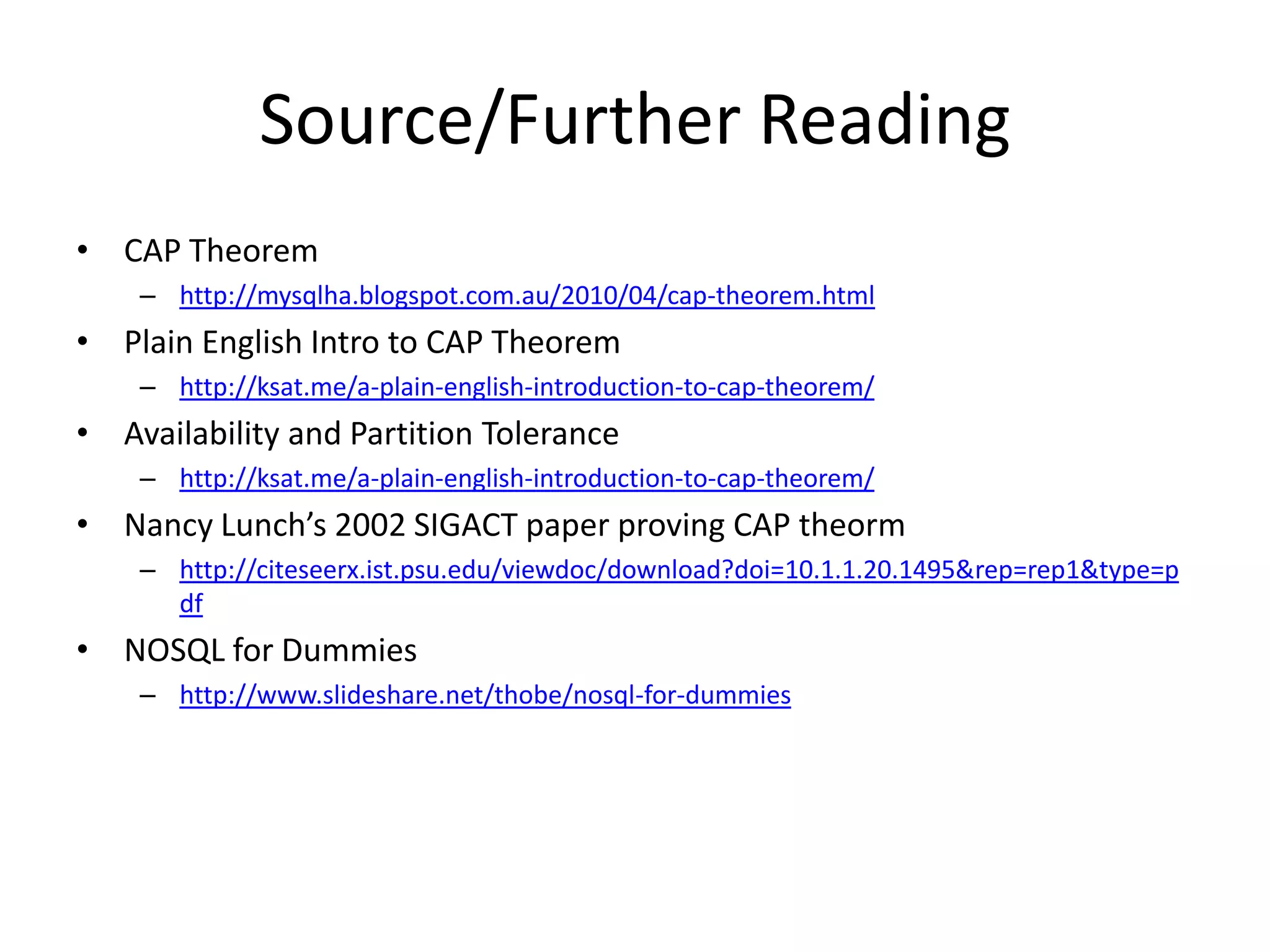 Source/Further Reading
• CAP Theorem
    – http://mysqlha.blogspot.com.au/2010/04/cap-theorem.html
• Plain English Intro to CAP Theorem
    – http://ksat.me/a-plain-english-introduction-to-cap-theorem/
• Availability and Partition Tolerance
    – http://ksat.me/a-plain-english-introduction-to-cap-theorem/
• Nancy Lunch’s 2002 SIGACT paper proving CAP theorm
    – http://citeseerx.ist.psu.edu/viewdoc/download?doi=10.1.1.20.1495&rep=rep1&type=p
      df
• NOSQL for Dummies
    – http://www.slideshare.net/thobe/nosql-for-dummies
 