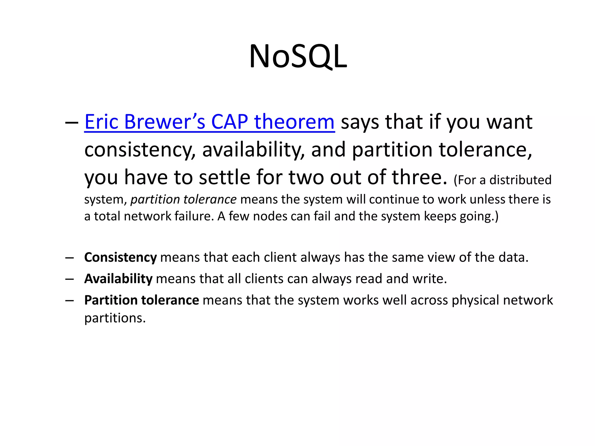 NoSQL
– Eric Brewer’s CAP theorem says that if you want
  consistency, availability, and partition tolerance,
  you have to settle for two out of three. (For a distributed
  system, partition tolerance means the system will continue to work unless there is
  a total network failure. A few nodes can fail and the system keeps going.)

– Consistency means that each client always has the same view of the data.
– Availability means that all clients can always read and write.
– Partition tolerance means that the system works well across physical network
  partitions.
 