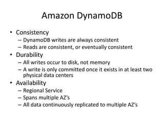 Amazon DynamoDB
• Consistency
   – DynamoDB writes are always consistent
   – Reads are consistent, or eventually consistent
• Durability
   – All writes occur to disk, not memory
   – A write is only committed once it exists in at least two
     physical data centers
• Availability
   – Regional Service
   – Spans multiple AZ’s
   – All data continuously replicated to multiple AZ’s
 