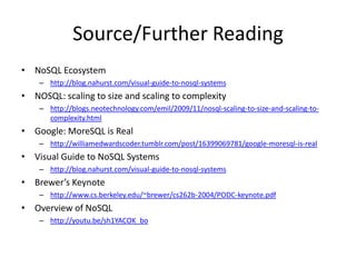 Source/Further Reading
• NoSQL Ecosystem
    – http://blog.nahurst.com/visual-guide-to-nosql-systems
• NOSQL: scaling to size and scaling to complexity
    – http://blogs.neotechnology.com/emil/2009/11/nosql-scaling-to-size-and-scaling-to-
      complexity.html
• Google: MoreSQL is Real
    – http://williamedwardscoder.tumblr.com/post/16399069781/google-moresql-is-real
• Visual Guide to NoSQL Systems
    – http://blog.nahurst.com/visual-guide-to-nosql-systems
• Brewer’s Keynote
    – http://www.cs.berkeley.edu/~brewer/cs262b-2004/PODC-keynote.pdf
• Overview of NoSQL
    – http://youtu.be/sh1YACOK_bo
 