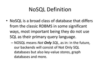 NoSQL Definition
• NoSQL is a broad class of database that differs
  from the classic RDBMS in some significant
  ways, most important being they do not use
  SQL as their primary query language.
  – NOSQL means Not Only SQL, as in: in the future,
    our backends will consist of Not Only SQL
    databases but also key-value stores, graph
    databases and more.
 