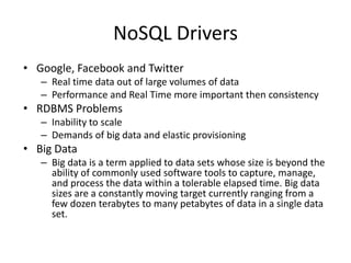 NoSQL Drivers
• Google, Facebook and Twitter
   – Real time data out of large volumes of data
   – Performance and Real Time more important then consistency
• RDBMS Problems
   – Inability to scale
   – Demands of big data and elastic provisioning
• Big Data
   – Big data is a term applied to data sets whose size is beyond the
     ability of commonly used software tools to capture, manage,
     and process the data within a tolerable elapsed time. Big data
     sizes are a constantly moving target currently ranging from a
     few dozen terabytes to many petabytes of data in a single data
     set.
 