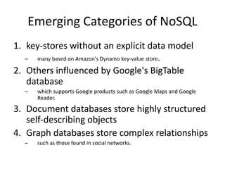 Emerging Categories of NoSQL
1. key-stores without an explicit data model
  –   many based on Amazon's Dynamo key-value store.

2. Others influenced by Google's BigTable
   database
  –   which supports Google products such as Google Maps and Google
      Reader.

3. Document databases store highly structured
   self-describing objects
4. Graph databases store complex relationships
  –   such as those found in social networks.
 