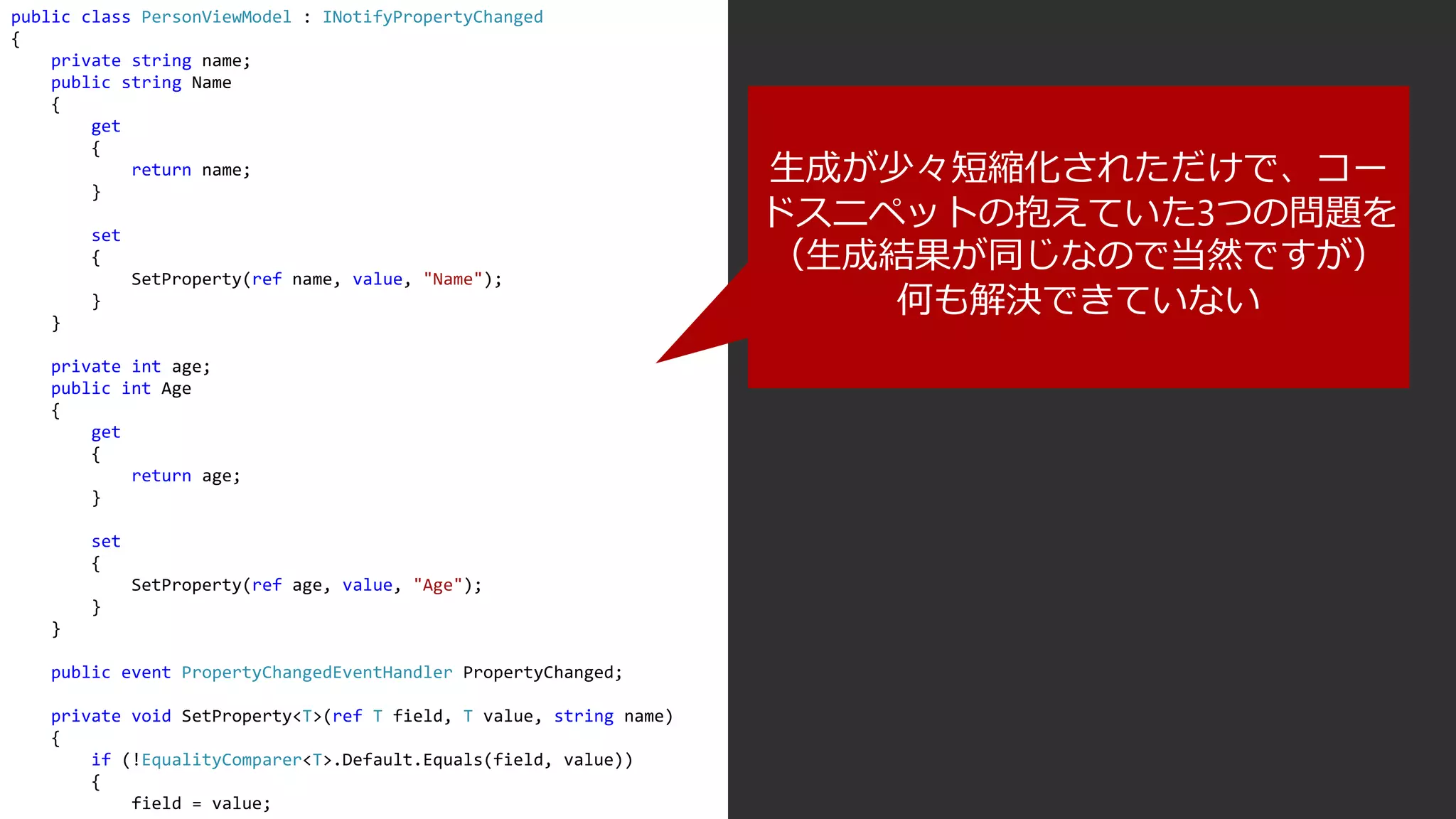 public class PersonViewModel : INotifyPropertyChanged
{
private string name;
public string Name
{
get
{
return name;
}
set
{
SetProperty(ref name, value, "Name");
}
}
private int age;
public int Age
{
get
{
return age;
}
set
{
SetProperty(ref age, value, "Age");
}
}
public event PropertyChangedEventHandler PropertyChanged;
private void SetProperty<T>(ref T field, T value, string name)
{
if (!EqualityComparer<T>.Default.Equals(field, value))
{
field = value;
生成が少々短縮化されただけで、コー
ドスニペットの抱えていた3つの問題を
（生成結果が同じなので当然ですが）
何も解決できていない
 