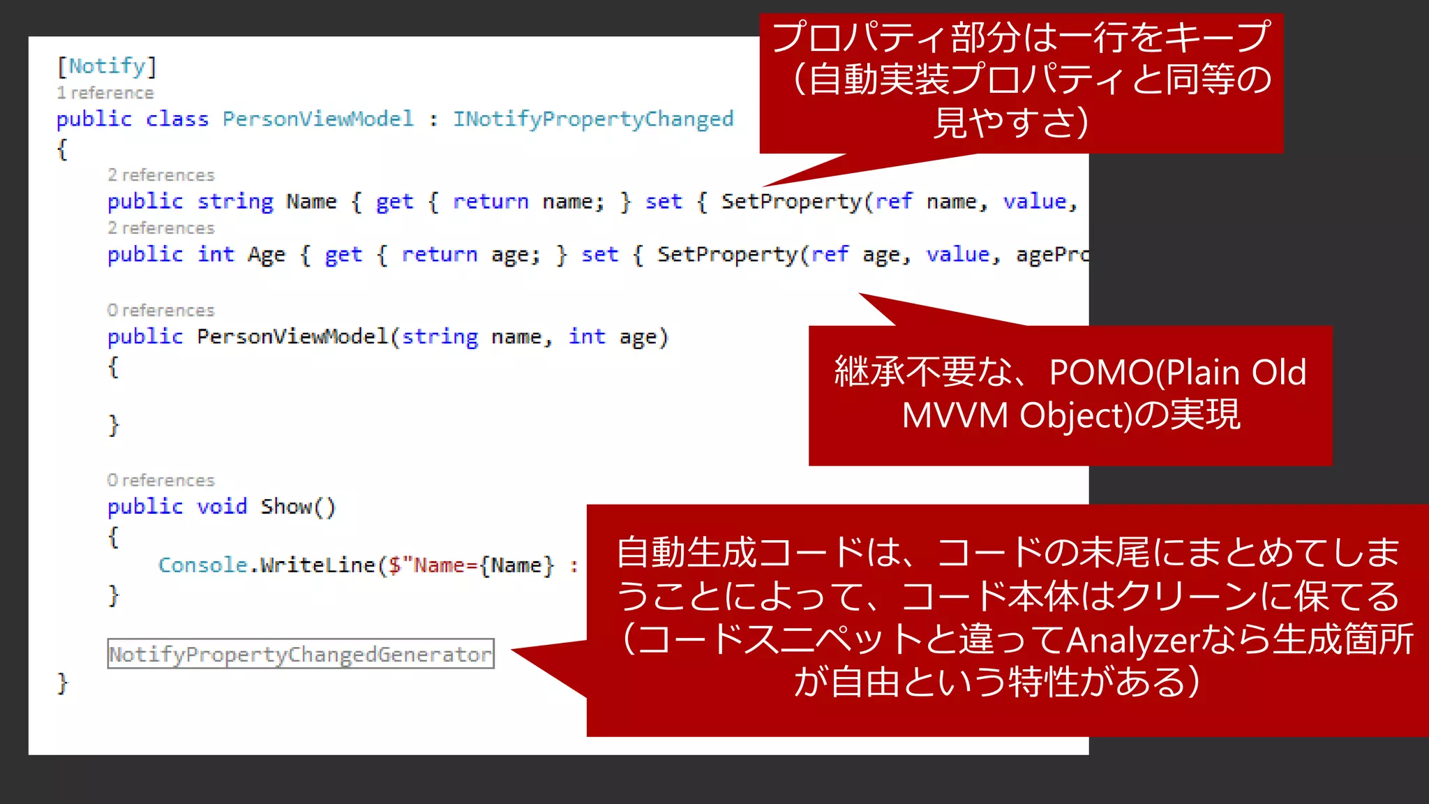 プロパティ部分は一行をキープ
（自動実装プロパティと同等の
見やすさ）
自動生成コードは、コードの末尾にまとめてしま
うことによって、コード本体はクリーンに保てる
（コードスニペットと違ってAnalyzerなら生成箇所
が自由という特性がある）
継承不要な、POMO(Plain Old
MVVM Object)の実現
 