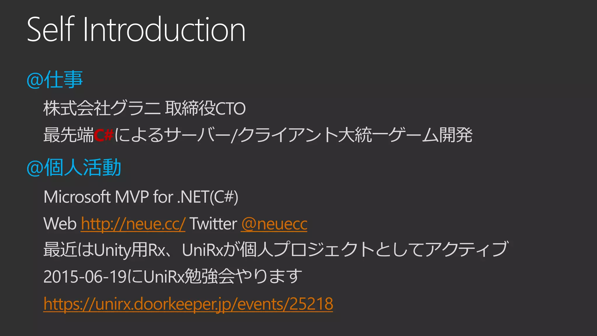 Self Introduction
@仕事
株式会社グラニ 取締役CTO
最先端C#によるサーバー/クライアント大統一ゲーム開発
@個人活動
Microsoft MVP for .NET(C#)
Web http://neue.cc/ Twitter @neuecc
最近はUnity用Rx、UniRxが個人プロジェクトとしてアクティブ
2015-06-19にUniRx勉強会やります
https://unirx.doorkeeper.jp/events/25218
 