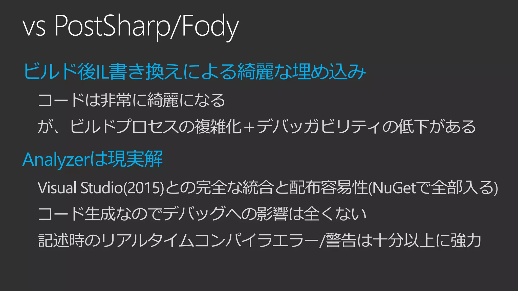 vs PostSharp/Fody
ビルド後IL書き換えによる綺麗な埋め込み
コードは非常に綺麗になる
が、ビルドプロセスの複雑化＋デバッガビリティの低下がある
Analyzerは現実解
Visual Studio(2015)との完全な統合と配布容易性(NuGetで全部入る)
コード生成なのでデバッグへの影響は全くない
記述時のリアルタイムコンパイラエラー/警告は十分以上に強力
 