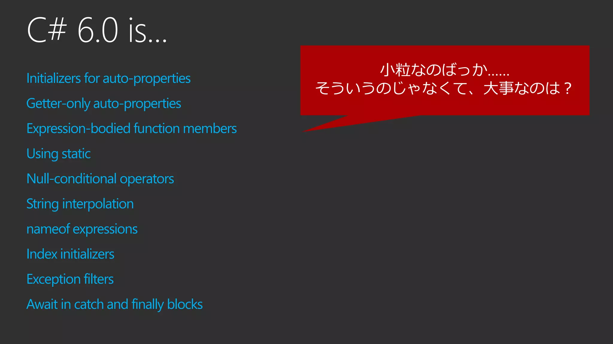 C# 6.0 is...
Initializers for auto-properties
Getter-only auto-properties
Expression-bodied function members
Using static
Null-conditional operators
String interpolation
nameof expressions
Index initializers
Exception filters
Await in catch and finally blocks
小粒なのばっか……
そういうのじゃなくて、大事なのは？
 