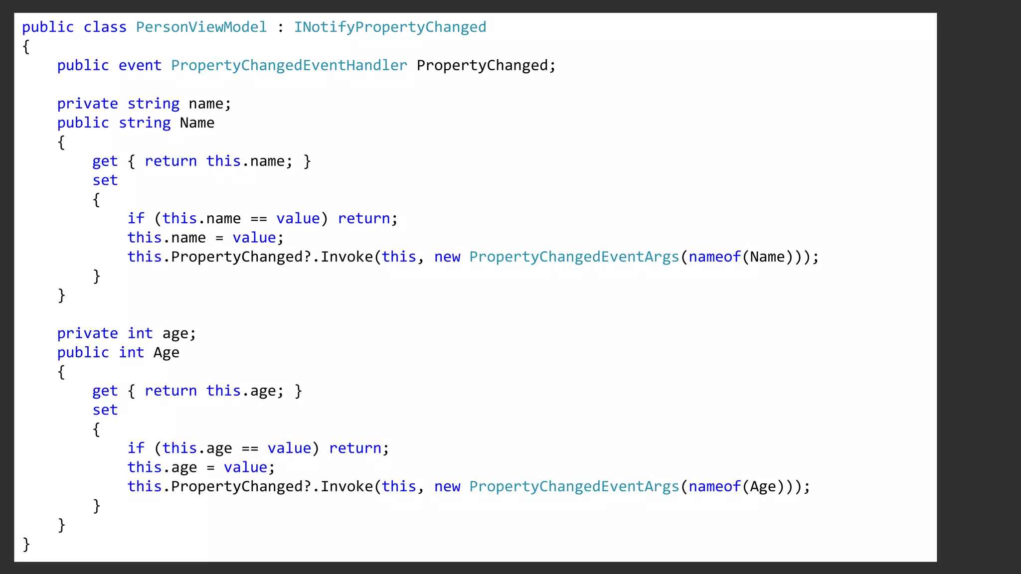 public class PersonViewModel : INotifyPropertyChanged
{
public event PropertyChangedEventHandler PropertyChanged;
private string name;
public string Name
{
get { return this.name; }
set
{
if (this.name == value) return;
this.name = value;
this.PropertyChanged?.Invoke(this, new PropertyChangedEventArgs(nameof(Name)));
}
}
private int age;
public int Age
{
get { return this.age; }
set
{
if (this.age == value) return;
this.age = value;
this.PropertyChanged?.Invoke(this, new PropertyChangedEventArgs(nameof(Age)));
}
}
}
 