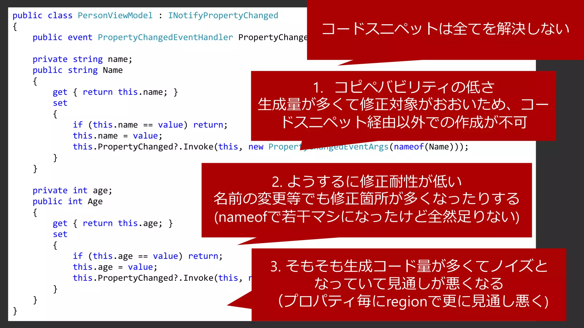 public class PersonViewModel : INotifyPropertyChanged
{
public event PropertyChangedEventHandler PropertyChanged;
private string name;
public string Name
{
get { return this.name; }
set
{
if (this.name == value) return;
this.name = value;
this.PropertyChanged?.Invoke(this, new PropertyChangedEventArgs(nameof(Name)));
}
}
private int age;
public int Age
{
get { return this.age; }
set
{
if (this.age == value) return;
this.age = value;
this.PropertyChanged?.Invoke(this, new PropertyChangedEventArgs(nameof(Age)));
}
}
}
コードスニペットは全てを解決しない
1. コピペバビリティの低さ
生成量が多くて修正対象がおおいため、コー
ドスニペット経由以外での作成が不可
2. ようするに修正耐性が低い
名前の変更等でも修正箇所が多くなったりする
(nameofで若干マシになったけど全然足りない)
3. そもそも生成コード量が多くてノイズと
なっていて見通しが悪くなる
（プロパティ毎にregionで更に見通し悪く)
 