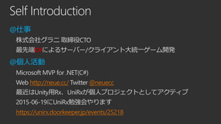Self Introduction
@仕事
株式会社グラニ 取締役CTO
最先端C#によるサーバー/クライアント大統一ゲーム開発
@個人活動
Microsoft MVP for .NET(C#)
Web http://neue.cc/ Twitter @neuecc
最近はUnity用Rx、UniRxが個人プロジェクトとしてアクティブ
2015-06-19にUniRx勉強会やります
https://unirx.doorkeeper.jp/events/25218
 