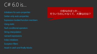 C# 6.0 is...
Initializers for auto-properties
Getter-only auto-properties
Expression-bodied function members
Using static
Null-conditional operators
String interpolation
nameof expressions
Index initializers
Exception filters
Await in catch and finally blocks
小粒なのばっか……
そういうのじゃなくて、大事なのは？
 