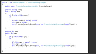 public class PersonViewModel : INotifyPropertyChanged
{
public event PropertyChangedEventHandler PropertyChanged;
private string name;
public string Name
{
get { return this.name; }
set
{
if (this.name == value) return;
this.name = value;
this.PropertyChanged?.Invoke(this, new PropertyChangedEventArgs(nameof(Name)));
}
}
private int age;
public int Age
{
get { return this.age; }
set
{
if (this.age == value) return;
this.age = value;
this.PropertyChanged?.Invoke(this, new PropertyChangedEventArgs(nameof(Age)));
}
}
}
 