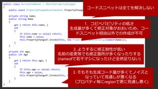 public class PersonViewModel : INotifyPropertyChanged
{
public event PropertyChangedEventHandler PropertyChanged;
private string name;
public string Name
{
get { return this.name; }
set
{
if (this.name == value) return;
this.name = value;
this.PropertyChanged?.Invoke(this, new PropertyChangedEventArgs(nameof(Name)));
}
}
private int age;
public int Age
{
get { return this.age; }
set
{
if (this.age == value) return;
this.age = value;
this.PropertyChanged?.Invoke(this, new PropertyChangedEventArgs(nameof(Age)));
}
}
}
コードスニペットは全てを解決しない
1. コピペバビリティの低さ
生成量が多くて修正対象がおおいため、コー
ドスニペット経由以外での作成が不可
2. ようするに修正耐性が低い
名前の変更等でも修正箇所が多くなったりする
(nameofで若干マシになったけど全然足りない)
3. そもそも生成コード量が多くてノイズと
なっていて見通しが悪くなる
（プロパティ毎にregionで更に見通し悪く)
 