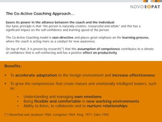 The Co-Active Coaching Approach…

bases its power in the alliance between the coach and the individual.
Our basic principle is that “the person is naturally creative, resourceful and whole” and this has a
significant impact on the self-confidence and learning speed of the person.

The Co-Active Coaching model is non-directive and places great emphasis on the learning process,
where the coach is acting more as a catalyst for new awareness.

On top of that, it is proven by research(*) that this assumption of competence contributes to a climate
of confidence that is self-reinforcing and has a positive effect on productivity.



Benefits:

   To accelerate adaptation to the foreign environment and increase effectiveness

   To grow the competencies that create mature and emotionally intelligent leaders, such
    as:

        •    Understanding and managing own emotions
        •    Being flexible and comfortable in new working environments
        •    Ability to listen, to collaborate and to nurture relationships

(*) Rosenthal and Jacobson 1968; Livingston 1969; King, 1971; Eden 1992
 