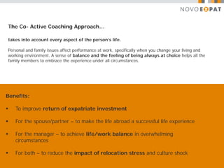 The Co- Active Coaching Approach…

takes into account every aspect of the person’s life.

Personal and family issues affect performance at work, specifically when you change your living and
working environment. A sense of balance and the feeling of being always at choice helps all the
family members to embrace the experience under all circumstances.




Benefits:

   To improve return of expatriate investment

   For the spouse/partner – to make the life abroad a successful life experience

   For the manager – to achieve life/work balance in overwhelming
    circumstances

   For both – to reduce the impact of relocation stress and culture shock
 