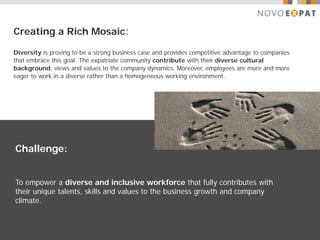 Creating a Rich Mosaic:

Diversity is proving to be a strong business case and provides competitive advantage to companies
that embrace this goal. The expatriate community contribute with their diverse cultural
background, views and values to the company dynamics. Moreover, employees are more and more
eager to work in a diverse rather than a homogeneous working environment.




Challenge:


To empower a diverse and inclusive workforce that fully contributes with
their unique talents, skills and values to the business growth and company
climate.
 