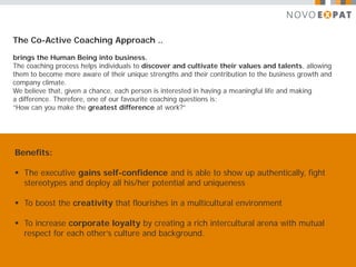 The Co-Active Coaching Approach ..

brings the Human Being into business.
The coaching process helps individuals to discover and cultivate their values and talents, allowing
them to become more aware of their unique strengths and their contribution to the business growth and
company climate.
We believe that, given a chance, each person is interested in having a meaningful life and making
a difference. Therefore, one of our favourite coaching questions is:
“How can you make the greatest difference at work?”




Benefits:

 The executive gains self-confidence and is able to show up authentically, fight
  stereotypes and deploy all his/her potential and uniqueness

 To boost the creativity that flourishes in a multicultural environment

 To increase corporate loyalty by creating a rich intercultural arena with mutual
  respect for each other’s culture and background.
 