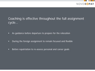 Coaching is effective throughout the full assignment
cycle…


   As guidance before departure to prepare for the relocation


   During the foreign assignment to remain focused and flexible


   Before repatriation to re-assess personal and career goals
 