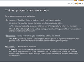 Training programs and workshops
Our programs are customized and include:

• For managers: “Coaching: the art of leading through inspiring conversations”
     We believe that coaching is more that a new set of communication skills…
     ..It is a powerful leadership style and a different way of being related to others in a company.
     Through different training formats, we help managers to unleash the power of their “conversations”
     and to create the impact they want.


• For spouses:   “Living your values: your passport to a fulfilling life abroad”
     This half day workshop creates a unique opportunity for spouses of expatriates to discover their
     personal values and make choices in order to live them out through their journey.


• For couples:   “Pre-departure workshop”
     A half day, tailor-made workshop for the couple in order to support their departure abroad.
     As a result, they will develop a strong partnership that can sustain them through the transition,
     envision living abroad and begin creating a future together, in alignment with their shared goals
     and objectives.
 