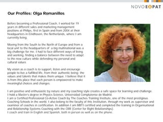 Our Profiles: Olga Romanillos

Before becoming a Professional Coach, I worked for 19
years in different sales and marketing management
positions at Philips, first in Spain and from 2004 at their
headquarters in Eindhoven, the Netherlands, where I am
currently living.

Moving from the South to the North of Europe and from a
local unit to the headquarters of a big multinational was a
big challenge for me. I had to face different ways of living
and working, finding a balance between the need to adapt
to the new culture while defending my personal and
cultural values

My vision as a coach is to support, listen and encourage
people to live a fulfilled life, from their authentic being; the
values and talents that makes them unique. I believe that it
is from this place that each person is empowered to make
meaningful choices and changes.

I am positive and enthusiastic by nature and my coaching style creates a safe space for learning and challenge.
I hold a Master’s degree in Physics Science, Universidad Complutense de Madrid.
I am a Certified Professional Co-Active Coach by The Coaches Training Institute, one of the most prestigious
Coaching Schools in the world. I also belong to the faculty of this Institution, through my work as supervisor and
examiner of coaches in certification. In addition I am MBTI certified and completed the training in Organisational
and Relationship Systems Coaching with the CRR (Center for Right Relationships).
I coach and train in English and Spanish, both in person as well as on the phone.
 