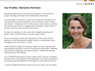 Our Profiles: Marianne Hermsen

NovoExpat allows me to work with and empower a rich mosaic of
people, working and living in the Netherlands and abroad.

I coach people in transitions, ready for learning and development in
their professional and personal life, in line with their values, talents
and dreams. I challenge them to fully express themselves in authentic
and natural ways that are engaging and compelling, which creates a
positive impact on their working environment.

My style of coaching is at the same time thought provoking and
gentle, with a touch of humor, as humor opens hearts.

Prior to becoming a coach and entrepreneur I have held several
positions in the international mobility industry in marketing & sales
management for more than 11 years.

I hold a Master’s degree in European Studies (French, Spanish and
International Economics) from the University of Amsterdam. Following
my passion for languages and other cultures I studied and worked
short periods of time abroad.

As a Certified Professional Co-active Coach (CPCC) and an accredited
member of the International Coach Federation I am truly committed to
the learning and development of individuals in international contexts.

I coach in English and Dutch, both in person as well as on the phone.
 