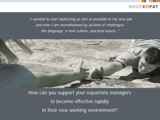 “I wanted to start delivering as fast as possible in my new job
    and now I am overwhelmed by all kind of challenges:
       the language, a new culture, practical issues…”




How can you support your expatriate managers
             to become effective rapidly
        in their new working environment?
 