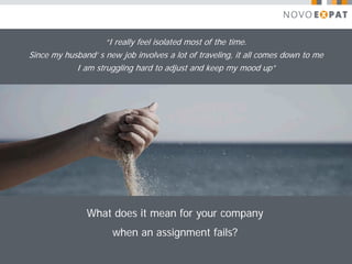 “I really feel isolated most of the time.
Since my husband’ s new job involves a lot of traveling, it all comes down to me
            I am struggling hard to adjust and keep my mood up”




               What does it mean for your company
                      when an assignment fails?
 