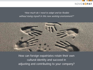 “How much do I need to adapt and be flexible
without losing myself in this new working environment?”




How can foreign expatriates retain their own
       cultural identity and succeed in
adjusting and contributing to your company?
 