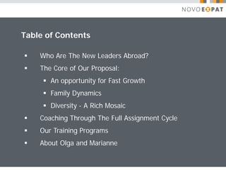 Table of Contents

   Who Are The New Leaders Abroad?
   The Core of Our Proposal:
      An opportunity for Fast Growth
      Family Dynamics
      Diversity - A Rich Mosaic
   Coaching Through The Full Assignment Cycle
   Our Training Programs
   About Olga and Marianne
 
