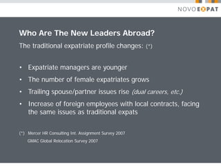 Who Are The New Leaders Abroad?
The traditional expatriate profile changes:            (*)



• Expatriate managers are younger
• The number of female expatriates grows
• Trailing spouse/partner issues rise (dual careers, etc.)
• Increase of foreign employees with local contracts, facing
  the same issues as traditional expats


(*) Mercer HR Consulting Int. Assignment Survey 2007
    GMAC Global Relocation Survey 2007
 
