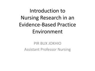 Introduction to
Nursing Research in an
Evidence-Based Practice
Environment
PIR BUX JOKHIO
Assistant Professor Nursing
 