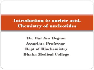 Dr. Ifat Ara Begum
Associate Professor
Dept of Biochemistry
Dhaka Medical College
Introduction to nucleic acid,
Chemistry of nucleotides
 