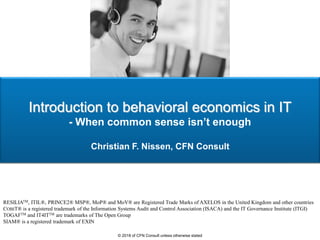 Introduction to behavioral economics in IT
- When common sense isn’t enough
Christian F. Nissen, CFN Consult
RESILIATM, ITIL®, PRINCE2® MSP®, MoP® and MoV® are Registered Trade Marks of AXELOS in the United Kingdom and other countries
COBIT® is a registered trademark of the Information Systems Audit and Control Association (ISACA) and the IT Governance Institute (ITGI)
TOGAFTM and IT4ITTM are trademarks of The Open Group
SIAM® is a registered trademark of EXIN
© 2018 of CFN Consult unless otherwise stated
 