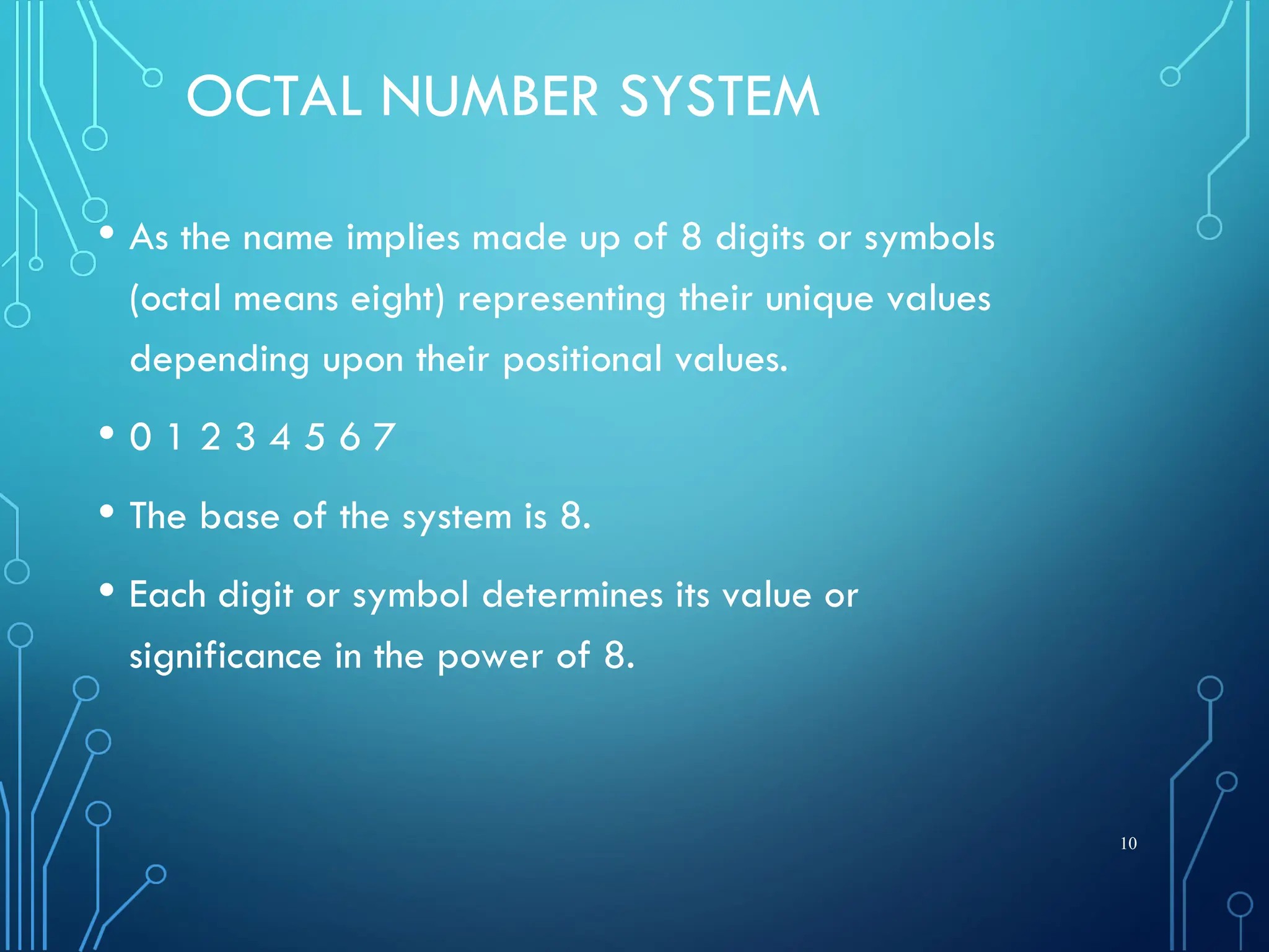OCTAL NUMBER SYSTEM
• As the name implies made up of 8 digits or symbols
(octal means eight) representing their unique values
depending upon their positional values.
• 0 1 2 3 4 5 6 7
• The base of the system is 8.
• Each digit or symbol determines its value or
significance in the power of 8.
10
 