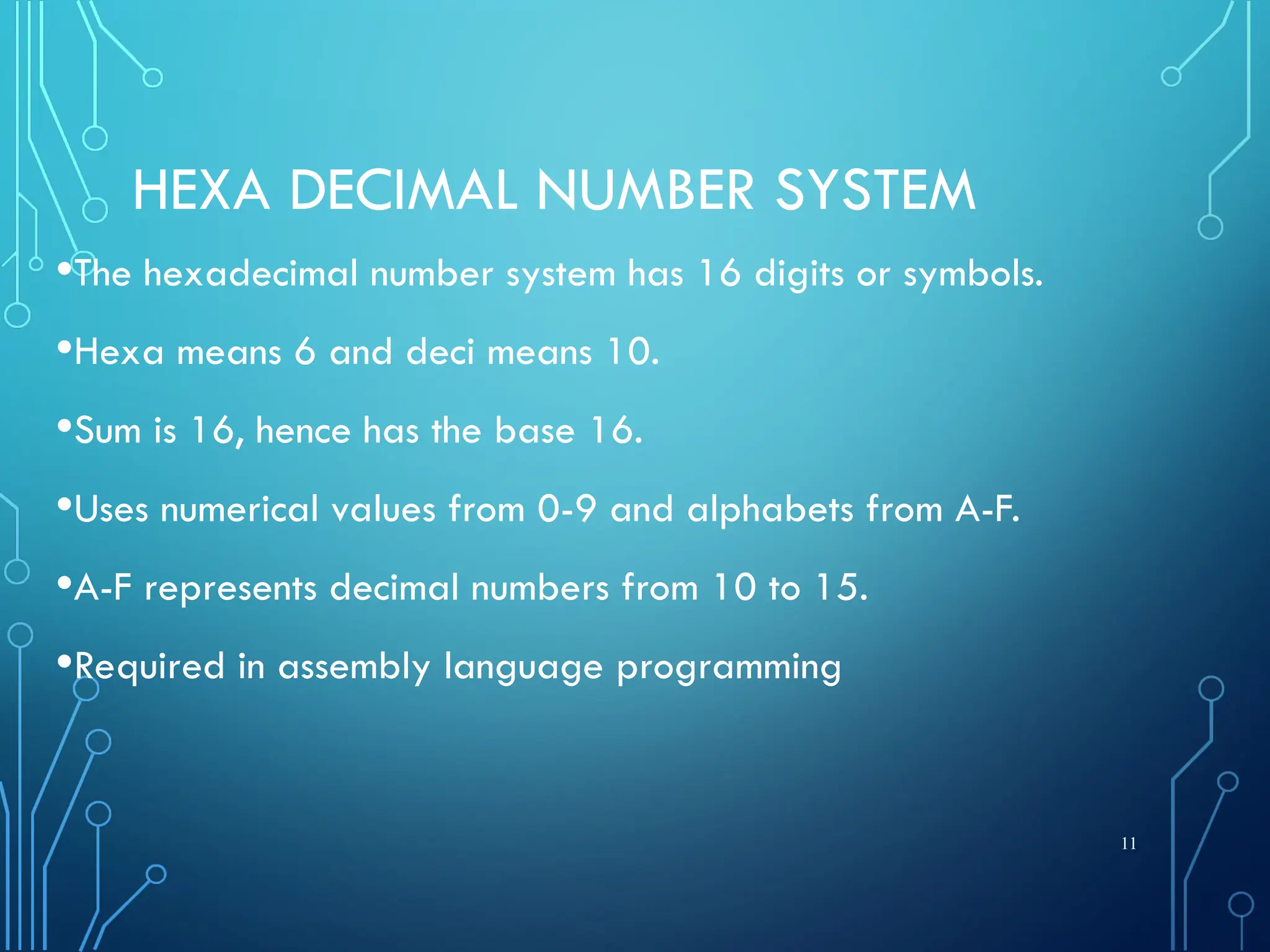 HEXA DECIMAL NUMBER SYSTEM
•The hexadecimal number system has 16 digits or symbols.
•Hexa means 6 and deci means 10.
•Sum is 16, hence has the base 16.
•Uses numerical values from 0-9 and alphabets from A-F.
•A-F represents decimal numbers from 10 to 15.
•Required in assembly language programming
11
 
