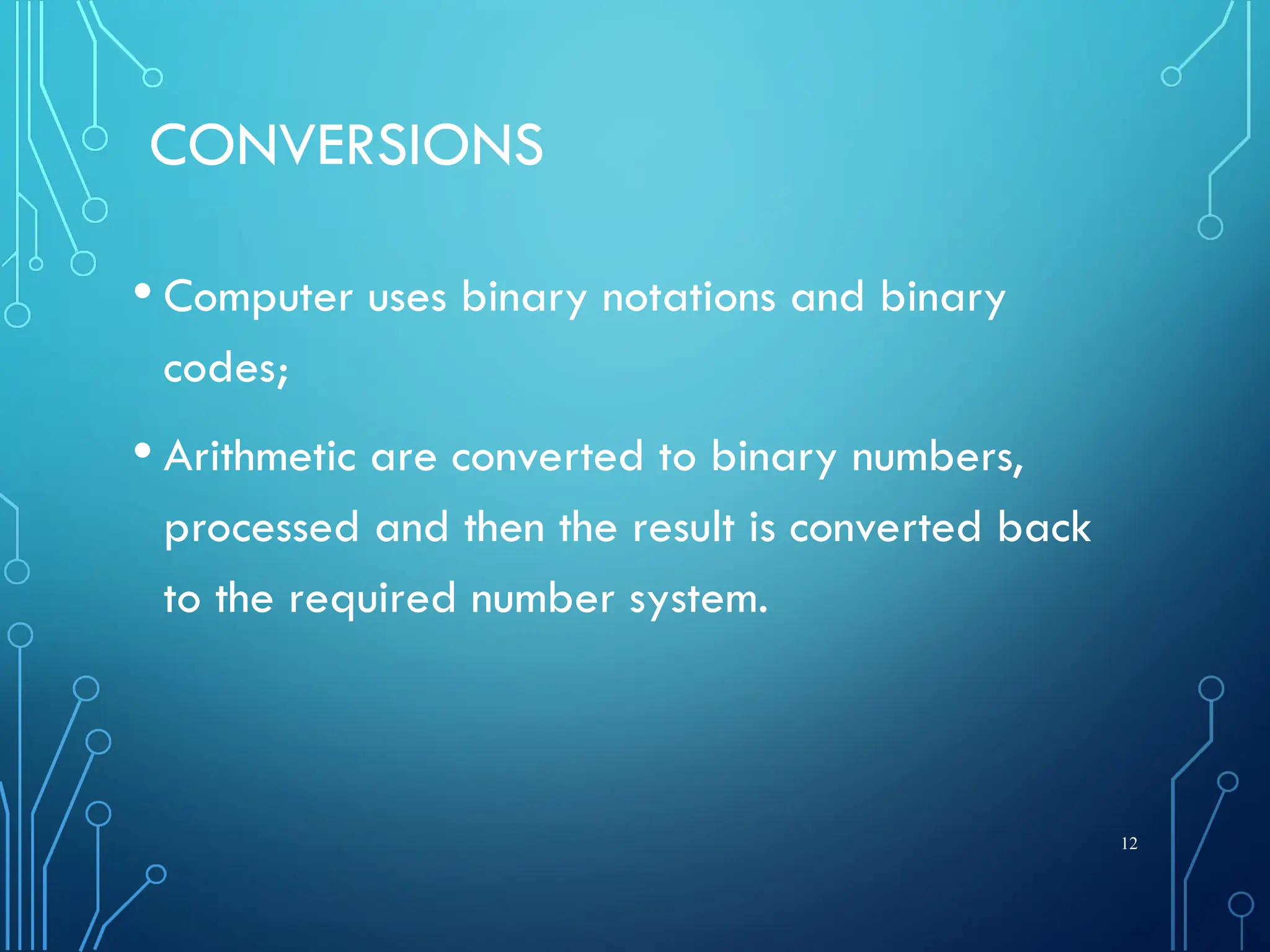 CONVERSIONS
• Computer uses binary notations and binary
codes;
• Arithmetic are converted to binary numbers,
processed and then the result is converted back
to the required number system.
12
 