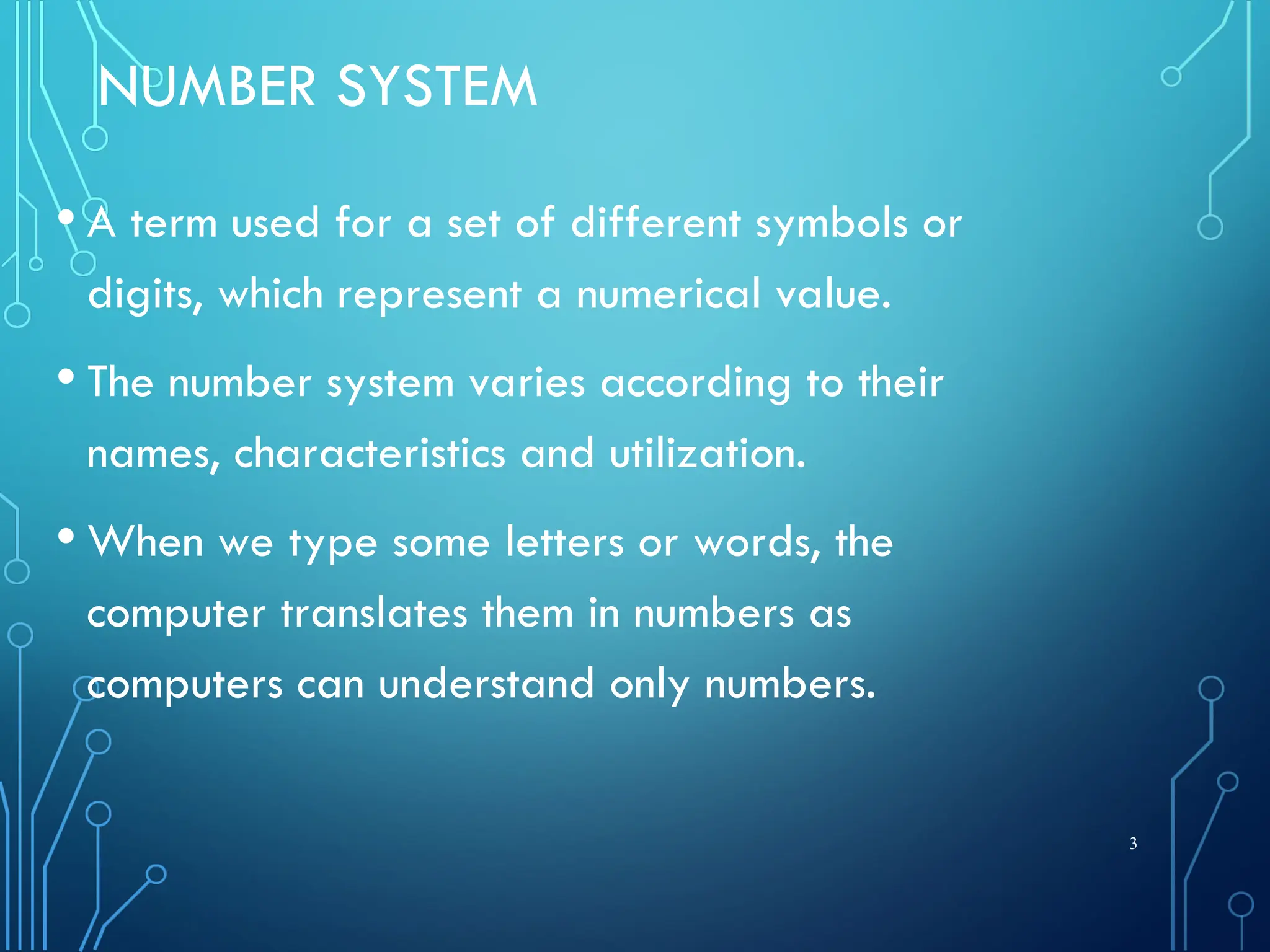 NUMBER SYSTEM
• A term used for a set of different symbols or
digits, which represent a numerical value.
• The number system varies according to their
names, characteristics and utilization.
• When we type some letters or words, the
computer translates them in numbers as
computers can understand only numbers.
3
 
