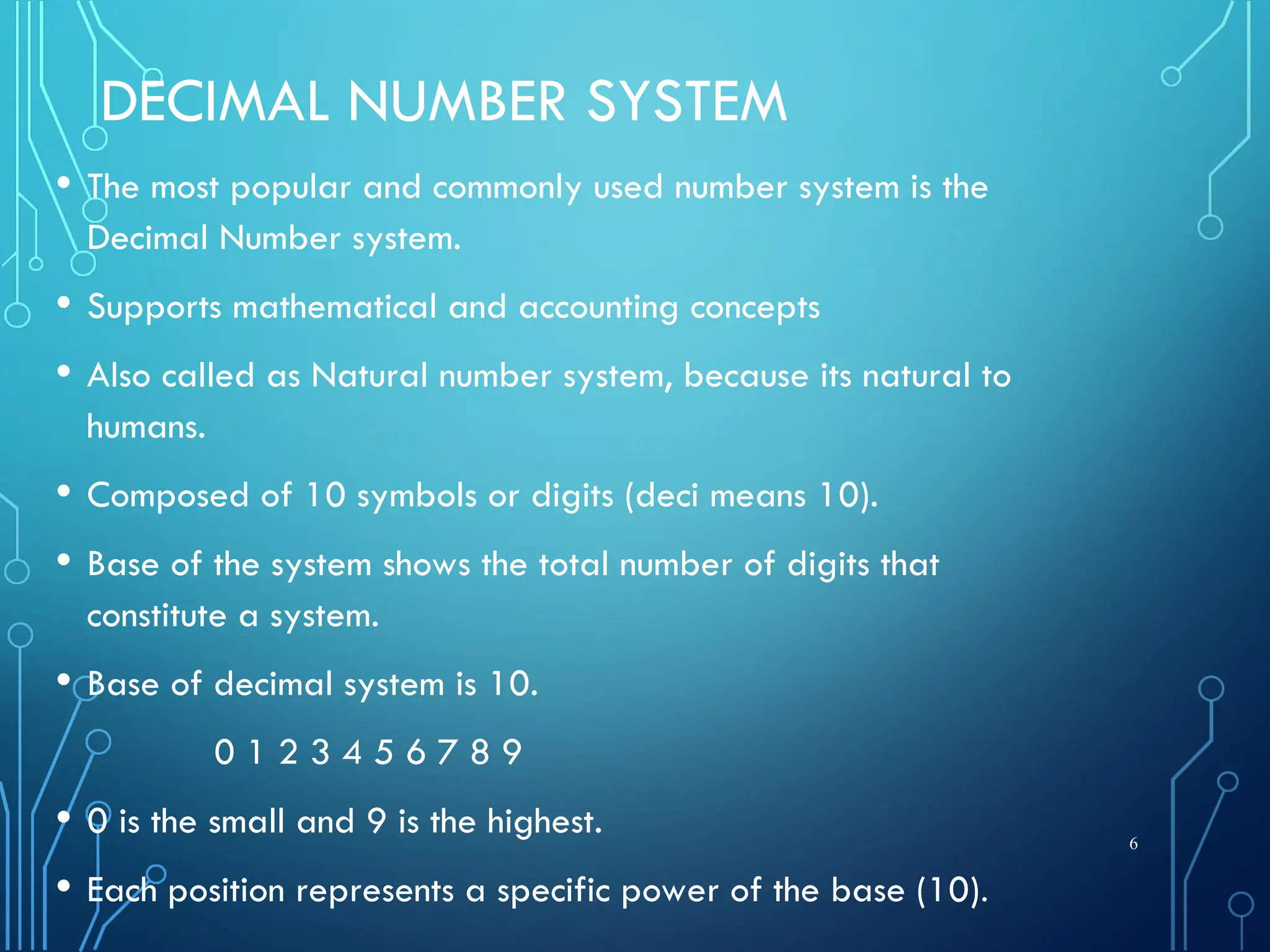 DECIMAL NUMBER SYSTEM
• The most popular and commonly used number system is the
Decimal Number system.
• Supports mathematical and accounting concepts
• Also called as Natural number system, because its natural to
humans.
• Composed of 10 symbols or digits (deci means 10).
• Base of the system shows the total number of digits that
constitute a system.
• Base of decimal system is 10.
0 1 2 3 4 5 6 7 8 9
• 0 is the small and 9 is the highest.
• Each position represents a specific power of the base (10).
6
 
