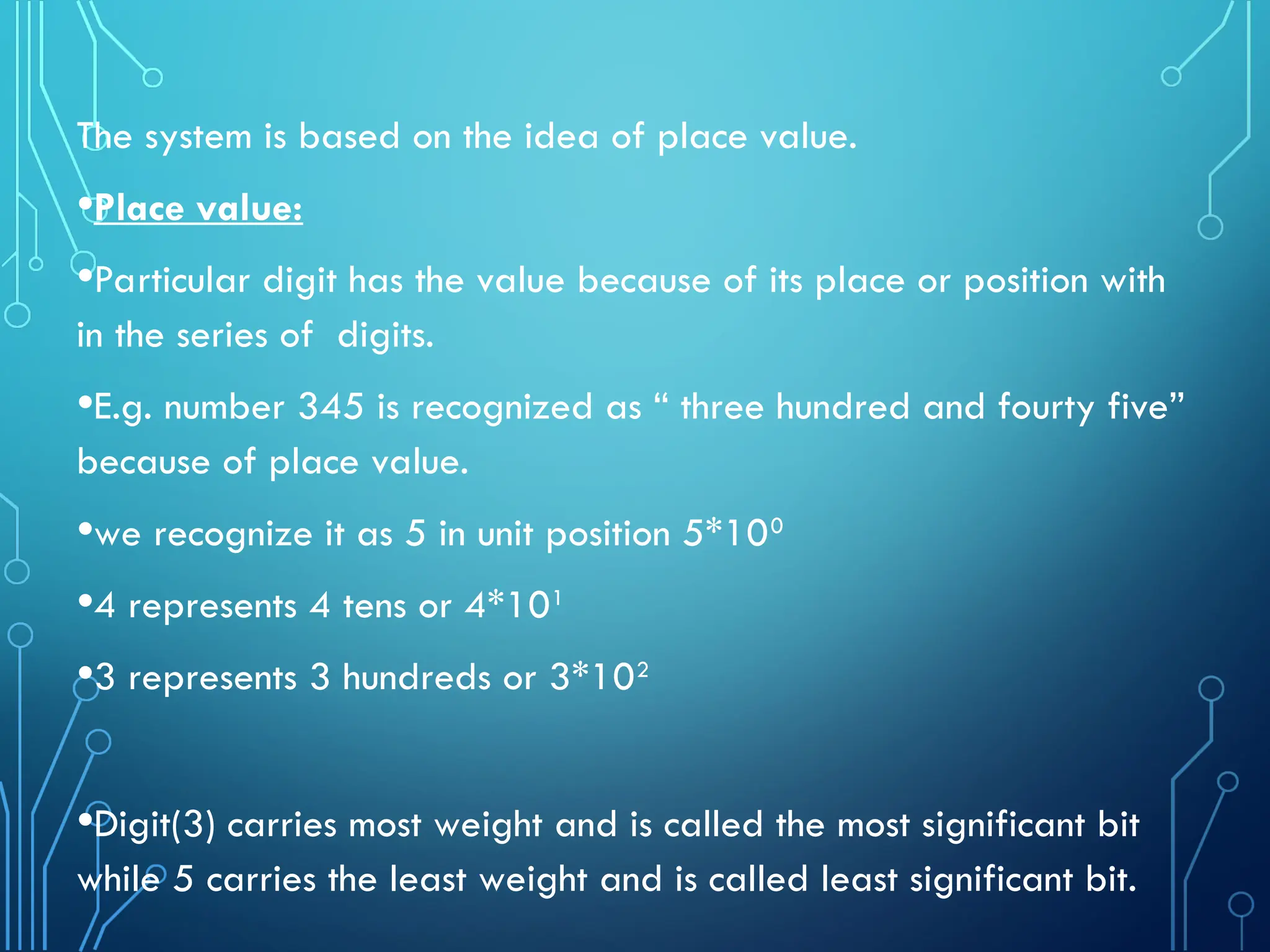 The system is based on the idea of place value.
•Place value:
•Particular digit has the value because of its place or position with
in the series of digits.
•E.g. number 345 is recognized as “ three hundred and fourty five”
because of place value.
•we recognize it as 5 in unit position 5*100
•4 represents 4 tens or 4*101
•3 represents 3 hundreds or 3*102
•Digit(3) carries most weight and is called the most significant bit
while 5 carries the least weight and is called least significant bit.
 