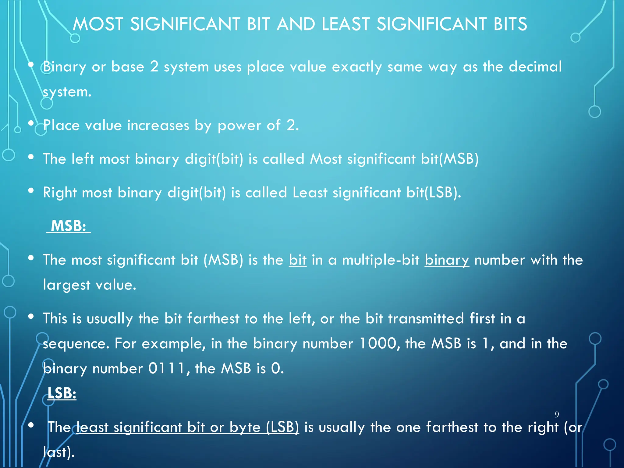 MOST SIGNIFICANT BIT AND LEAST SIGNIFICANT BITS
• Binary or base 2 system uses place value exactly same way as the decimal
system.
• Place value increases by power of 2.
• The left most binary digit(bit) is called Most significant bit(MSB)
• Right most binary digit(bit) is called Least significant bit(LSB).
MSB:
• The most significant bit (MSB) is the bit in a multiple-bit binary number with the
largest value.
• This is usually the bit farthest to the left, or the bit transmitted first in a
sequence. For example, in the binary number 1000, the MSB is 1, and in the
binary number 0111, the MSB is 0.
LSB:
• The least significant bit or byte (LSB) is usually the one farthest to the right (or
last).
9
 