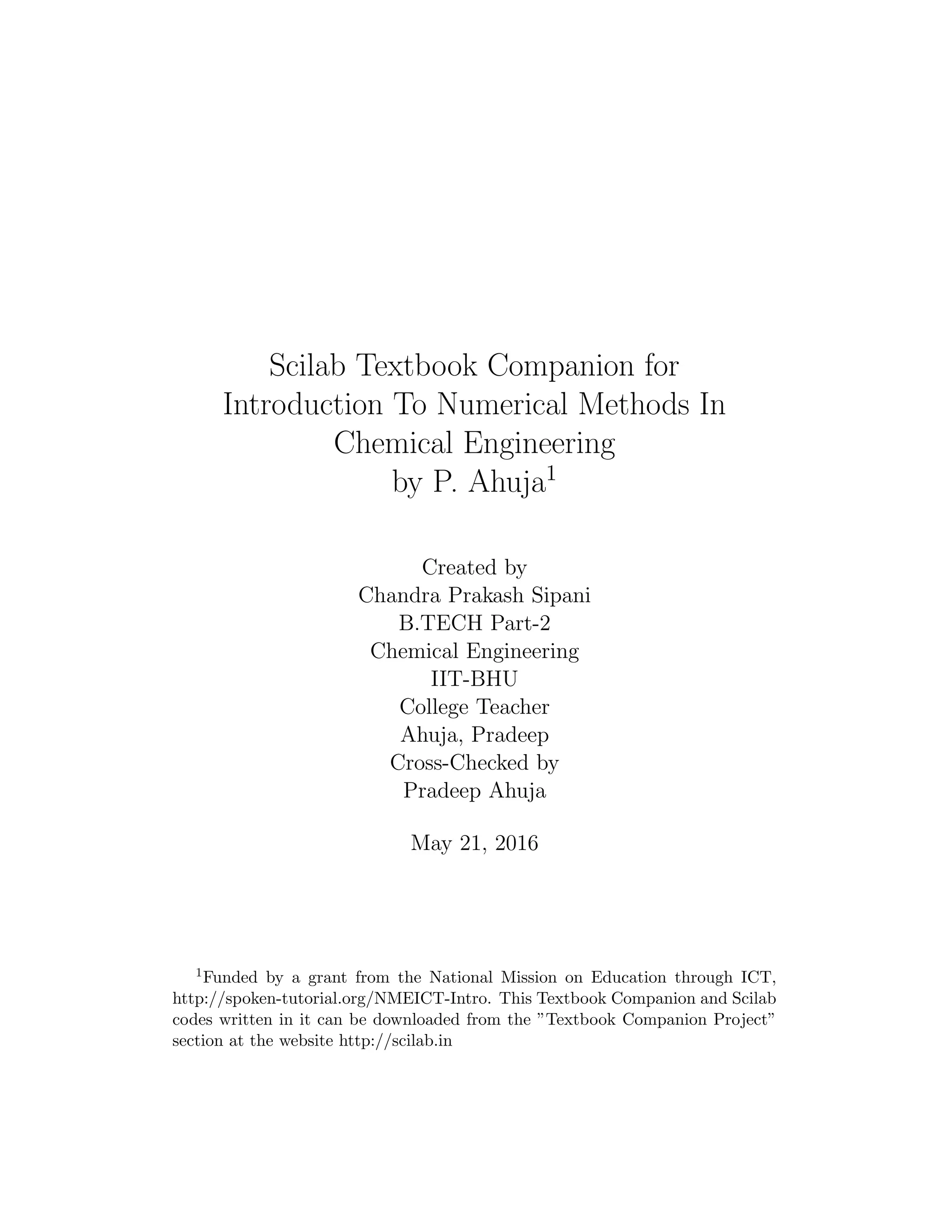 Scilab Textbook Companion for
Introduction To Numerical Methods In
Chemical Engineering
by P. Ahuja1
Created by
Chandra Prakash Sipani
B.TECH Part-2
Chemical Engineering
IIT-BHU
College Teacher
Ahuja, Pradeep
Cross-Checked by
Pradeep Ahuja
May 21, 2016
1Funded by a grant from the National Mission on Education through ICT,
http://spoken-tutorial.org/NMEICT-Intro. This Textbook Companion and Scilab
codes written in it can be downloaded from the ”Textbook Companion Project”
section at the website http://scilab.in
 