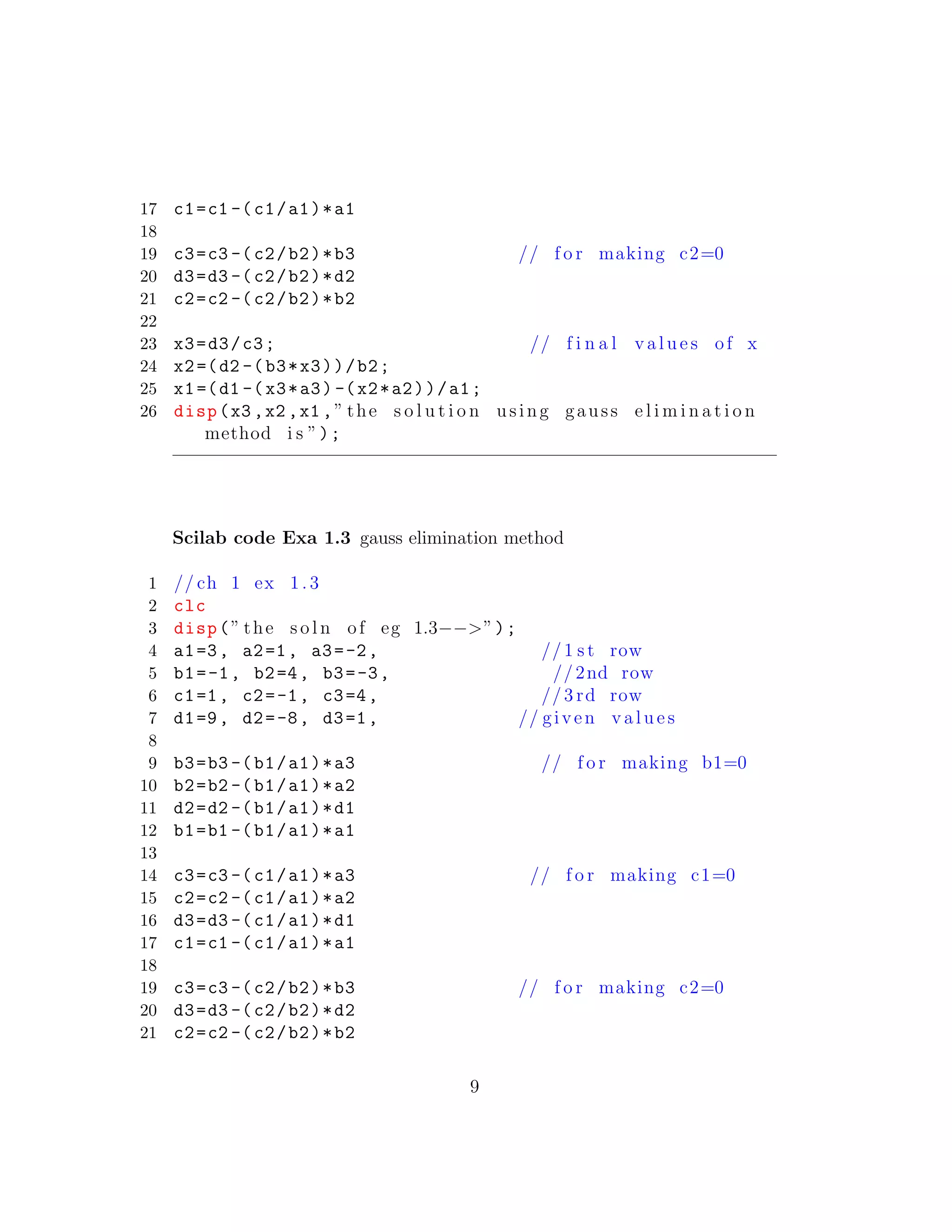17 c1=c1 -(c1/a1)*a1
18
19 c3=c3 -(c2/b2)*b3 // f o r making c2=0
20 d3=d3 -(c2/b2)*d2
21 c2=c2 -(c2/b2)*b2
22
23 x3=d3/c3; // f i n a l v a l u e s of x
24 x2=(d2 -(b3*x3))/b2;
25 x1=(d1 -(x3*a3) -(x2*a2))/a1;
26 disp(x3 ,x2 ,x1 ,” the s o l u t i o n using gauss e l i m i n a t i o n
method i s ”);
Scilab code Exa 1.3 gauss elimination method
1 // ch 1 ex 1. 3
2 clc
3 disp(” the s o l n of eg 1.3−−>”);
4 a1=3, a2=1, a3=-2, //1 s t row
5 b1=-1, b2=4, b3=-3, //2nd row
6 c1=1, c2=-1, c3=4, //3 rd row
7 d1=9, d2=-8, d3=1, // given v a l u e s
8
9 b3=b3 -(b1/a1)*a3 // f o r making b1=0
10 b2=b2 -(b1/a1)*a2
11 d2=d2 -(b1/a1)*d1
12 b1=b1 -(b1/a1)*a1
13
14 c3=c3 -(c1/a1)*a3 // f o r making c1=0
15 c2=c2 -(c1/a1)*a2
16 d3=d3 -(c1/a1)*d1
17 c1=c1 -(c1/a1)*a1
18
19 c3=c3 -(c2/b2)*b3 // f o r making c2=0
20 d3=d3 -(c2/b2)*d2
21 c2=c2 -(c2/b2)*b2
9
 