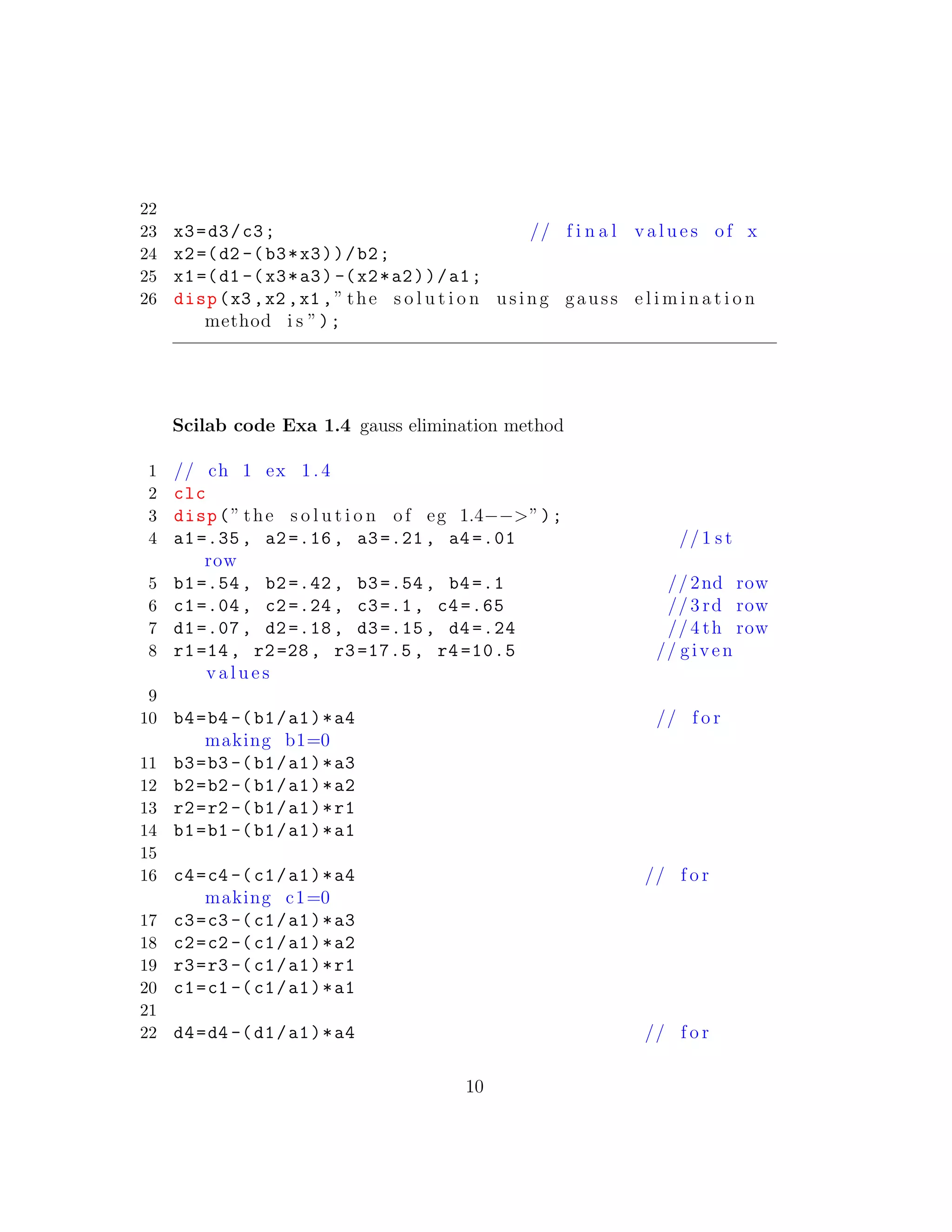 22
23 x3=d3/c3; // f i n a l v a l u e s of x
24 x2=(d2 -(b3*x3))/b2;
25 x1=(d1 -(x3*a3) -(x2*a2))/a1;
26 disp(x3 ,x2 ,x1 ,” the s o l u t i o n using gauss e l i m i n a t i o n
method i s ”);
Scilab code Exa 1.4 gauss elimination method
1 // ch 1 ex 1.4
2 clc
3 disp(” the s o l u t i o n of eg 1.4−−>”);
4 a1=.35, a2=.16, a3=.21, a4 =.01 //1 s t
row
5 b1=.54, b2=.42, b3=.54, b4=.1 //2nd row
6 c1=.04, c2=.24, c3=.1, c4 =.65 //3 rd row
7 d1=.07, d2=.18, d3=.15, d4 =.24 //4 th row
8 r1=14, r2=28, r3=17.5 , r4 =10.5 // given
v a l u e s
9
10 b4=b4 -(b1/a1)*a4 // f o r
making b1=0
11 b3=b3 -(b1/a1)*a3
12 b2=b2 -(b1/a1)*a2
13 r2=r2 -(b1/a1)*r1
14 b1=b1 -(b1/a1)*a1
15
16 c4=c4 -(c1/a1)*a4 // f o r
making c1=0
17 c3=c3 -(c1/a1)*a3
18 c2=c2 -(c1/a1)*a2
19 r3=r3 -(c1/a1)*r1
20 c1=c1 -(c1/a1)*a1
21
22 d4=d4 -(d1/a1)*a4 // f o r
10
 